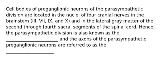 Cell bodies of preganglionic neurons of the parasympathetic division are located in the nuclei of four cranial nerves in the brainstem (III, VII, IX, and X) and in the lateral gray matter of the second through fourth sacral segments of the spinal cord. Hence, the parasympathetic division is also known as the _______________________ and the axons of the parasympathetic preganglionic neurons are referred to as the _____________________