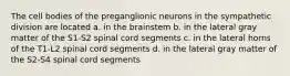 The cell bodies of the preganglionic neurons in the sympathetic division are located a. in the brainstem b. in the lateral gray matter of the S1-S2 spinal cord segments c. in the lateral horns of the T1-L2 spinal cord segments d. in the lateral gray matter of the S2-S4 spinal cord segments