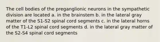 The cell bodies of the preganglionic neurons in the sympathetic division are located a. in the brainstem b. in the lateral gray matter of the S1-S2 spinal cord segments c. in the lateral horns of the T1-L2 spinal cord segments d. in the lateral gray matter of the S2-S4 spinal cord segments