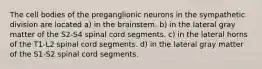 The cell bodies of the preganglionic neurons in the sympathetic division are located a) in the brainstem. b) in the lateral gray matter of the S2-S4 spinal cord segments. c) in the lateral horns of the T1-L2 spinal cord segments. d) in the lateral gray matter of the S1-S2 spinal cord segments.