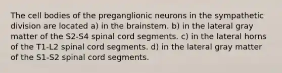 The cell bodies of the preganglionic neurons in the sympathetic division are located a) in the brainstem. b) in the lateral gray matter of the S2-S4 spinal cord segments. c) in the lateral horns of the T1-L2 spinal cord segments. d) in the lateral gray matter of the S1-S2 spinal cord segments.