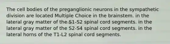 The cell bodies of the preganglionic neurons in the sympathetic division are located Multiple Choice in <a href='https://www.questionai.com/knowledge/kLMtJeqKp6-the-brain' class='anchor-knowledge'>the brain</a>stem. in the lateral gray matter of the S1-S2 spinal cord segments. in the lateral gray matter of the S2-S4 spinal cord segments. in the lateral horns of the T1-L2 spinal cord segments.