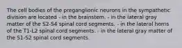 The cell bodies of the preganglionic neurons in the sympathetic division are located - in the brainstem. - in the lateral gray matter of the S2-S4 spinal cord segments. - in the lateral horns of the T1-L2 spinal cord segments. - in the lateral gray matter of the S1-S2 spinal cord segments.