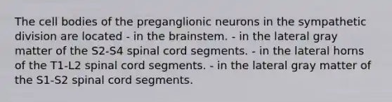 The cell bodies of the preganglionic neurons in the sympathetic division are located - in <a href='https://www.questionai.com/knowledge/kLMtJeqKp6-the-brain' class='anchor-knowledge'>the brain</a>stem. - in the lateral gray matter of the S2-S4 spinal cord segments. - in the lateral horns of the T1-L2 spinal cord segments. - in the lateral gray matter of the S1-S2 spinal cord segments.