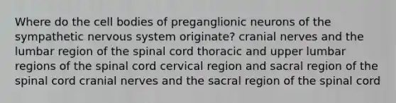 Where do the cell bodies of preganglionic neurons of the sympathetic nervous system originate? <a href='https://www.questionai.com/knowledge/kE0S4sPl98-cranial-nerves' class='anchor-knowledge'>cranial nerves</a> and the lumbar region of <a href='https://www.questionai.com/knowledge/kkAfzcJHuZ-the-spinal-cord' class='anchor-knowledge'>the spinal cord</a> thoracic and upper lumbar regions of the spinal cord cervical region and sacral region of the spinal cord cranial nerves and the sacral region of the spinal cord