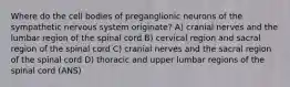 Where do the cell bodies of preganglionic neurons of the sympathetic nervous system originate? A) cranial nerves and the lumbar region of the spinal cord B) cervical region and sacral region of the spinal cord C) cranial nerves and the sacral region of the spinal cord D) thoracic and upper lumbar regions of the spinal cord (ANS)