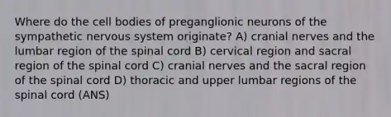 Where do the cell bodies of preganglionic neurons of the sympathetic nervous system originate? A) cranial nerves and the lumbar region of the spinal cord B) cervical region and sacral region of the spinal cord C) cranial nerves and the sacral region of the spinal cord D) thoracic and upper lumbar regions of the spinal cord (ANS)