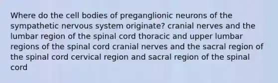 Where do the cell bodies of preganglionic neurons of the sympathetic nervous system originate? cranial nerves and the lumbar region of the spinal cord thoracic and upper lumbar regions of the spinal cord cranial nerves and the sacral region of the spinal cord cervical region and sacral region of the spinal cord