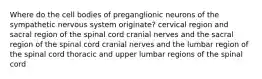 Where do the cell bodies of preganglionic neurons of the sympathetic nervous system originate? cervical region and sacral region of the spinal cord cranial nerves and the sacral region of the spinal cord cranial nerves and the lumbar region of the spinal cord thoracic and upper lumbar regions of the spinal cord