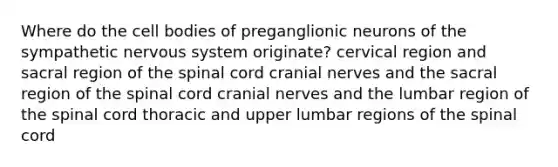 Where do the cell bodies of preganglionic neurons of the sympathetic nervous system originate? cervical region and sacral region of <a href='https://www.questionai.com/knowledge/kkAfzcJHuZ-the-spinal-cord' class='anchor-knowledge'>the spinal cord</a> <a href='https://www.questionai.com/knowledge/kE0S4sPl98-cranial-nerves' class='anchor-knowledge'>cranial nerves</a> and the sacral region of the spinal cord cranial nerves and the lumbar region of the spinal cord thoracic and upper lumbar regions of the spinal cord