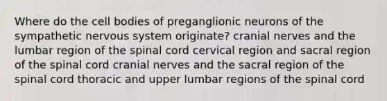 Where do the cell bodies of preganglionic neurons of the sympathetic nervous system originate? cranial nerves and the lumbar region of the spinal cord cervical region and sacral region of the spinal cord cranial nerves and the sacral region of the spinal cord thoracic and upper lumbar regions of the spinal cord