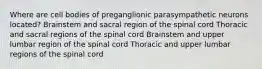 Where are cell bodies of preganglionic parasympathetic neurons located? Brainstem and sacral region of the spinal cord Thoracic and sacral regions of the spinal cord Brainstem and upper lumbar region of the spinal cord Thoracic and upper lumbar regions of the spinal cord