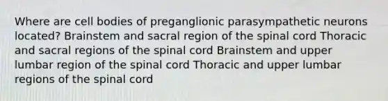 Where are cell bodies of preganglionic parasympathetic neurons located? Brainstem and sacral region of the spinal cord Thoracic and sacral regions of the spinal cord Brainstem and upper lumbar region of the spinal cord Thoracic and upper lumbar regions of the spinal cord