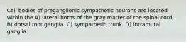 Cell bodies of preganglionic sympathetic neurons are located within the A) lateral horns of the gray matter of the spinal cord. B) dorsal root ganglia. C) sympathetic trunk. D) intramural ganglia.