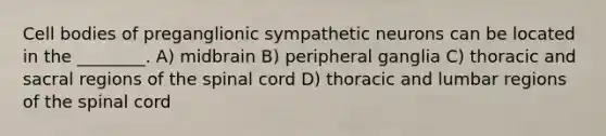 Cell bodies of preganglionic sympathetic neurons can be located in the ________. A) midbrain B) peripheral ganglia C) thoracic and sacral regions of <a href='https://www.questionai.com/knowledge/kkAfzcJHuZ-the-spinal-cord' class='anchor-knowledge'>the spinal cord</a> D) thoracic and lumbar regions of the spinal cord