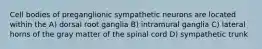 Cell bodies of preganglionic sympathetic neurons are located within the A) dorsal root ganglia B) intramural ganglia C) lateral horns of the gray matter of the spinal cord D) sympathetic trunk