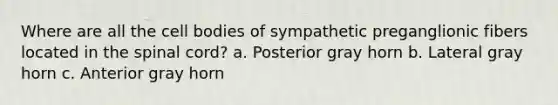 Where are all the cell bodies of sympathetic preganglionic fibers located in the spinal cord? a. Posterior gray horn b. Lateral gray horn c. Anterior gray horn