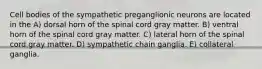 Cell bodies of the sympathetic preganglionic neurons are located in the A) dorsal horn of the spinal cord gray matter. B) ventral horn of the spinal cord gray matter. C) lateral horn of the spinal cord gray matter. D) sympathetic chain ganglia. E) collateral ganglia.