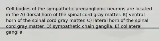 Cell bodies of the sympathetic preganglionic neurons are located in the A) dorsal horn of <a href='https://www.questionai.com/knowledge/kkAfzcJHuZ-the-spinal-cord' class='anchor-knowledge'>the spinal cord</a> gray matter. B) ventral horn of the spinal cord gray matter. C) lateral horn of the spinal cord gray matter. D) sympathetic chain ganglia. E) collateral ganglia.