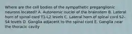 Where are the cell bodies of the sympathetic preganglionic neurons located? A. Autonomic nuclei of the brainstem B. Lateral horn of spinal cord T1-L2 levels C. Lateral horn of spinal cord S2-S4 levels D. Ganglia adjacent to the spinal cord E. Ganglia near the thoracic cavity