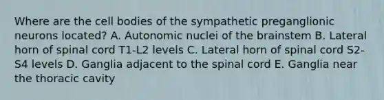 Where are the cell bodies of the sympathetic preganglionic neurons located? A. Autonomic nuclei of <a href='https://www.questionai.com/knowledge/kLMtJeqKp6-the-brain' class='anchor-knowledge'>the brain</a>stem B. Lateral horn of spinal cord T1-L2 levels C. Lateral horn of spinal cord S2-S4 levels D. Ganglia adjacent to <a href='https://www.questionai.com/knowledge/kkAfzcJHuZ-the-spinal-cord' class='anchor-knowledge'>the spinal cord</a> E. Ganglia near the thoracic cavity