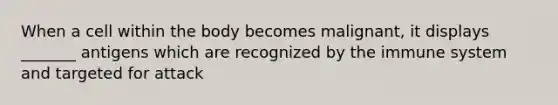 When a cell within the body becomes malignant, it displays _______ antigens which are recognized by the immune system and targeted for attack