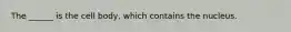 The ______ is the cell body, which contains the nucleus.