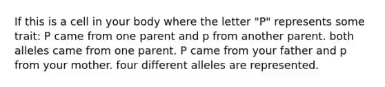 If this is a cell in your body where the letter "P" represents some trait: P came from one parent and p from another parent. both alleles came from one parent. P came from your father and p from your mother. four different alleles are represented.