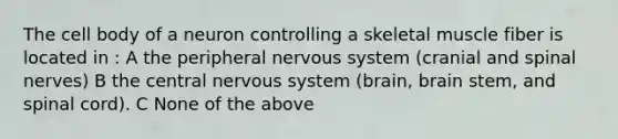 The cell body of a neuron controlling a skeletal muscle fiber is located in : A the peripheral <a href='https://www.questionai.com/knowledge/kThdVqrsqy-nervous-system' class='anchor-knowledge'>nervous system</a> (cranial and <a href='https://www.questionai.com/knowledge/kyBL1dWgAx-spinal-nerves' class='anchor-knowledge'>spinal nerves</a>) B the central nervous system (brain, brain stem, and spinal cord). C None of the above