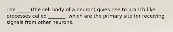 The _____ (the cell body of a neuron) gives rise to branch-like processes called _______, which are the primary site for receiving signals from other neurons.