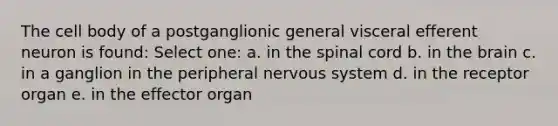 The cell body of a postganglionic general visceral efferent neuron is found: Select one: a. in <a href='https://www.questionai.com/knowledge/kkAfzcJHuZ-the-spinal-cord' class='anchor-knowledge'>the spinal cord</a> b. in <a href='https://www.questionai.com/knowledge/kLMtJeqKp6-the-brain' class='anchor-knowledge'>the brain</a> c. in a ganglion in the peripheral nervous system d. in the receptor organ e. in the effector organ