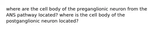 where are the cell body of the preganglionic neuron from the ANS pathway located? where is the cell body of the postganglionic neuron located?