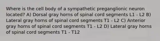 Where is the cell body of a sympathetic preganglionic neuron located? A) Dorsal gray horns of spinal cord segments L1 - L2 B) Lateral gray horns of spinal cord segments T1 - L2 C) Anterior gray horns of spinal cord segments T1 - L2 D) Lateral gray horns of spinal cord segments T1 - T12