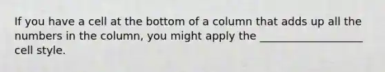 If you have a cell at the bottom of a column that adds up all the numbers in the column, you might apply the ___________________ cell style.