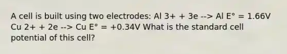 A cell is built using two electrodes: Al 3+ + 3e --> Al E° = 1.66V Cu 2+ + 2e --> Cu E° = +0.34V What is the standard cell potential of this cell?