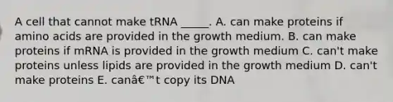 A cell that cannot make tRNA _____. A. can make proteins if amino acids are provided in the growth medium. B. can make proteins if mRNA is provided in the growth medium C. can't make proteins unless lipids are provided in the growth medium D. can't make proteins E. canâ€™t copy its DNA