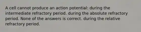 A cell cannot produce an action potential: during the intermediate refractory period. during the absolute refractory period. None of the answers is correct. during the relative refractory period.