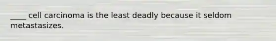 ____ cell carcinoma is the least deadly because it seldom metastasizes.