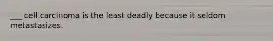 ___ cell carcinoma is the least deadly because it seldom metastasizes.