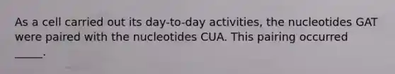 As a cell carried out its day-to-day activities, the nucleotides GAT were paired with the nucleotides CUA. This pairing occurred _____.