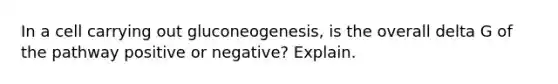 In a cell carrying out gluconeogenesis, is the overall delta G of the pathway positive or negative? Explain.