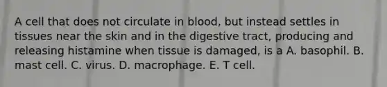 A cell that does not circulate in blood, but instead settles in tissues near the skin and in the digestive tract, producing and releasing histamine when tissue is damaged, is a A. basophil. B. mast cell. C. virus. D. macrophage. E. T cell.