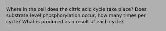 Where in the cell does the citric acid cycle take place? Does substrate-level phosphorylation occur, how many times per cycle? What is produced as a result of each cycle?