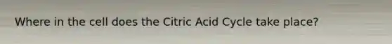 Where in the cell does the Citric Acid Cycle take place?