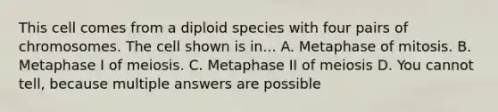 This cell comes from a diploid species with four pairs of chromosomes. The cell shown is in... A. Metaphase of mitosis. B. Metaphase I of meiosis. C. Metaphase II of meiosis D. You cannot tell, because multiple answers are possible