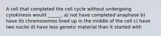 A cell that completed the cell cycle without undergoing cytokinesis would ______. a) not have completed anaphase b) have its chromosomes lined up in the middle of the cell c) have two nuclei d) have less genetic material than it started with