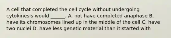 A cell that completed the cell cycle without undergoing cytokinesis would ______. A. not have completed anaphase B. have its chromosomes lined up in the middle of the cell C. have two nuclei D. have less genetic material than it started with