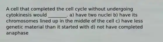 A cell that completed the <a href='https://www.questionai.com/knowledge/keQNMM7c75-cell-cycle' class='anchor-knowledge'>cell cycle</a> without undergoing cytokinesis would ________. a) have two nuclei b) have its chromosomes lined up in the middle of the cell c) have less genetic material than it started with d) not have completed anaphase