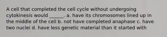 A cell that completed the <a href='https://www.questionai.com/knowledge/keQNMM7c75-cell-cycle' class='anchor-knowledge'>cell cycle</a> without undergoing cytokinesis would ______. a. have its chromosomes lined up in the middle of the cell b. not have completed anaphase c. have two nuclei d. have less genetic material than it started with