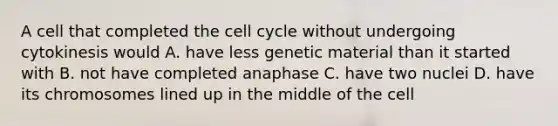 A cell that completed the cell cycle without undergoing cytokinesis would A. have less genetic material than it started with B. not have completed anaphase C. have two nuclei D. have its chromosomes lined up in the middle of the cell